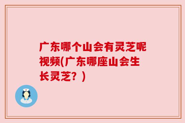 广东哪个山会有灵芝呢视频(广东哪座山会生长灵芝?) 广东哪个山会有灵芝呢视频(广东哪座山会生长灵芝?)