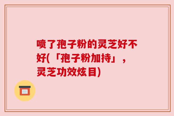 喷了孢子粉的灵芝好不好(「孢子粉加持」，灵芝功效炫目)