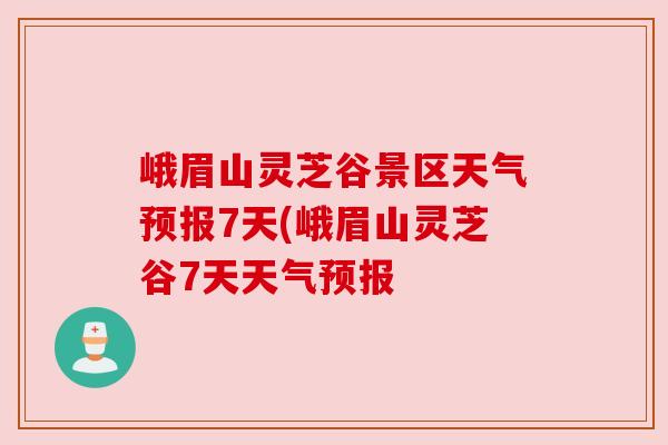 峨眉山灵芝谷景区天气预报7天(峨眉山灵芝谷7天天气预报 峨眉山灵芝谷景区天气预报7天(峨眉山灵芝谷7天天气预报