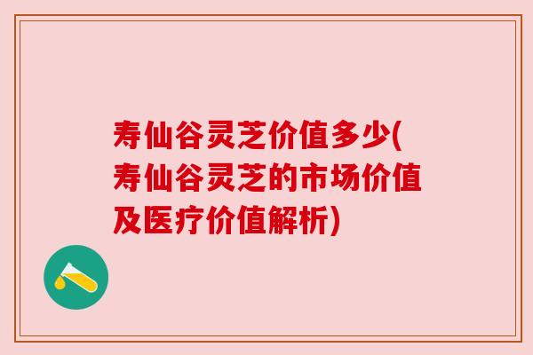 寿仙谷灵芝价值多少(寿仙谷灵芝的市场价值及医疗价值解析)