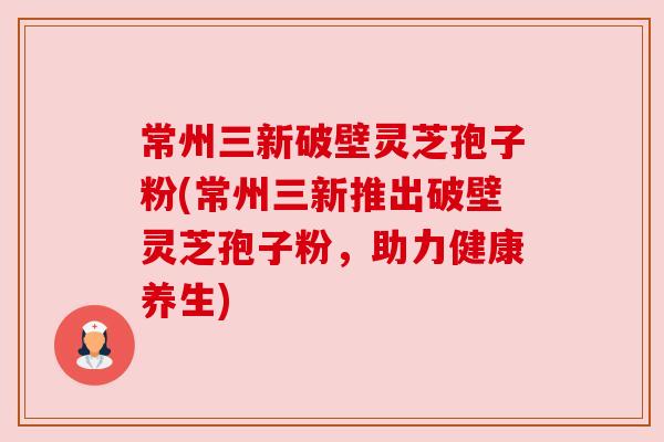 常州三新破壁灵芝孢子粉(常州三新推出破壁灵芝孢子粉，助力健康养生)