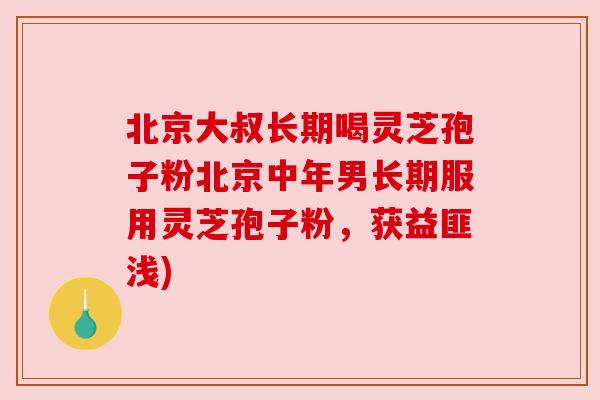北京大叔长期喝灵芝孢子粉北京中年男长期服用灵芝孢子粉,获益匪浅) 北京大叔长期喝灵芝孢子粉北京中年男长期服用灵芝孢子粉,获益匪浅)
