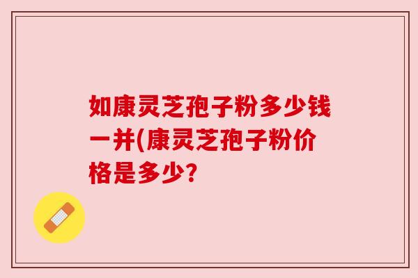如康灵芝孢子粉多少钱一并(康灵芝孢子粉价格是多少? 如康灵芝孢子粉多少钱一并(康灵芝孢子粉价格是多少?