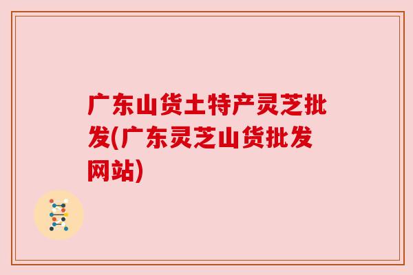 广东山货土特产灵芝批发(广东灵芝山货批发网站)