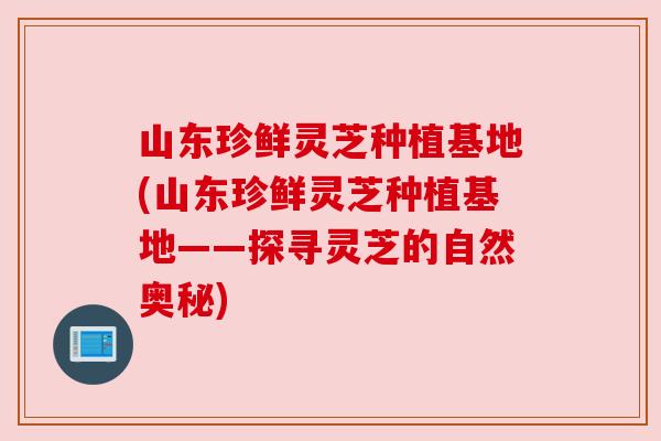 山东珍鲜灵芝种植基地(山东珍鲜灵芝种植基地——探寻灵芝的自然奥秘) 山东珍鲜灵芝种植基地(山东珍鲜灵芝种植基地——探寻灵芝的自然奥秘)