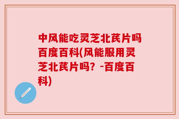 中风能吃灵芝北芪片吗百度百科(风能服用灵芝北芪片吗？-百度百科)