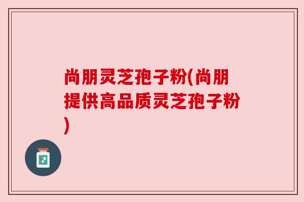 尚朋灵芝孢子粉(尚朋提供高品质灵芝孢子粉) 尚朋灵芝孢子粉(尚朋提供高品质灵芝孢子粉)