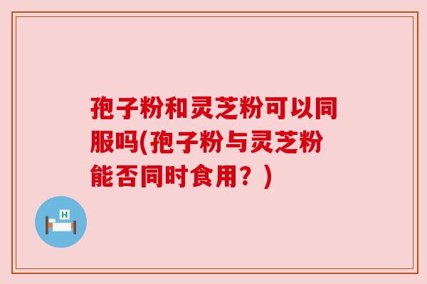 孢子粉和灵芝粉可以同服吗(孢子粉与灵芝粉能否同时食用?) 孢子粉和灵芝粉可以同服吗(孢子粉与灵芝粉能否同时食用?)