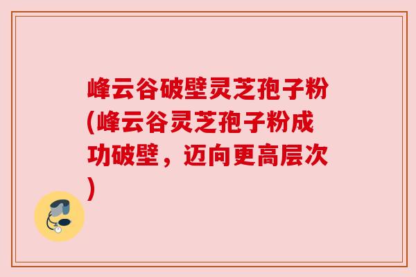 峰云谷破壁灵芝孢子粉(峰云谷灵芝孢子粉成功破壁,迈向更高层次) 峰云谷破壁灵芝孢子粉(峰云谷灵芝孢子粉成功破壁,迈向更高层次)