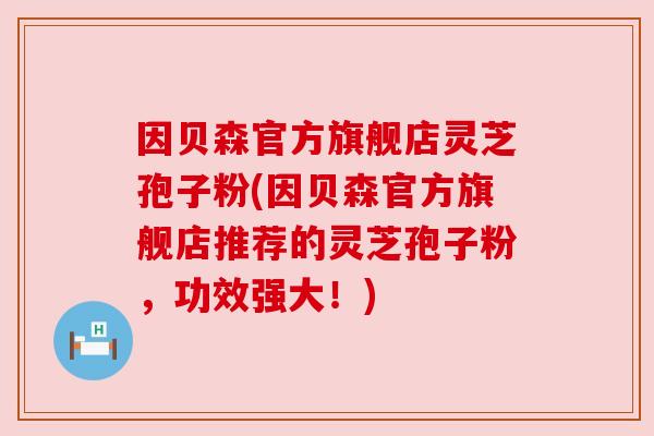 因贝森官方旗舰店灵芝孢子粉(因贝森官方旗舰店推荐的灵芝孢子粉,功效强大!) 因贝森官方旗舰店灵芝孢子粉(因贝森官方旗舰店推荐的灵芝孢子粉,功效强大!)