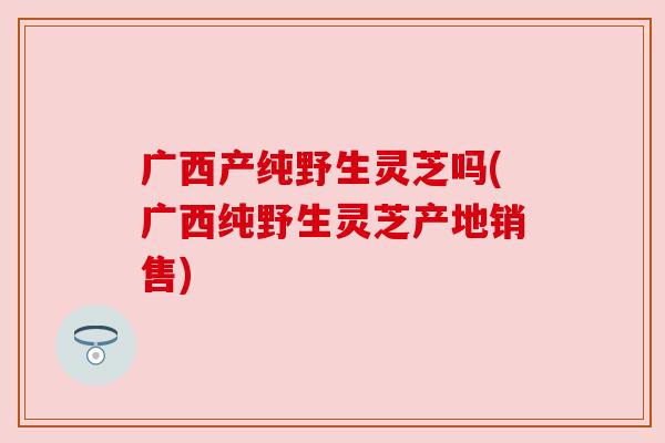 广西产纯野生灵芝吗(广西纯野生灵芝产地销售) 广西产纯野生灵芝吗(广西纯野生灵芝产地销售)
