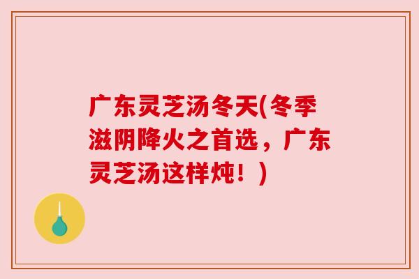 广东灵芝汤冬天(冬季滋阴降火之首选,广东灵芝汤这样炖!) 广东灵芝汤冬天(冬季滋阴降火之首选,广东灵芝汤这样炖!)