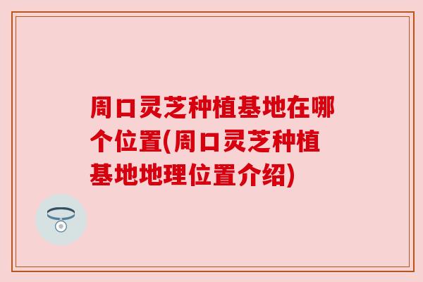 周口灵芝种植基地在哪个位置(周口灵芝种植基地地理位置介绍) 周口灵芝种植基地在哪个位置(周口灵芝种植基地地理位置介绍)