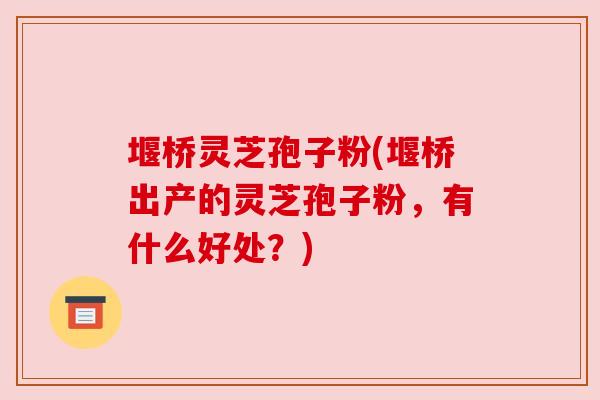 堰桥灵芝孢子粉(堰桥出产的灵芝孢子粉，有什么好处？)