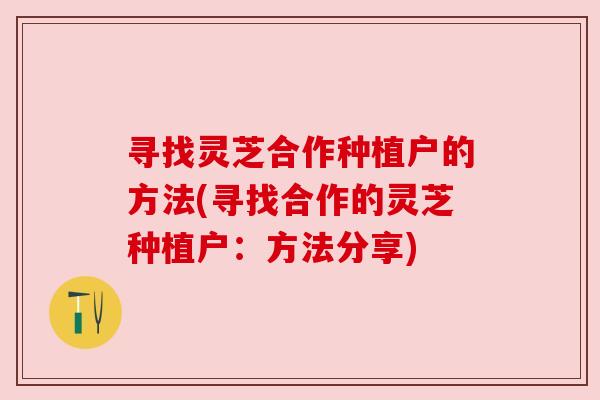 寻找灵芝合作种植户的方法(寻找合作的灵芝种植户:方法分享) 寻找灵芝合作种植户的方法(寻找合作的灵芝种植户:方法分享)