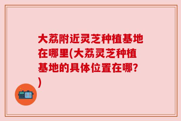 大荔附近灵芝种植基地在哪里(大荔灵芝种植基地的具体位置在哪？)