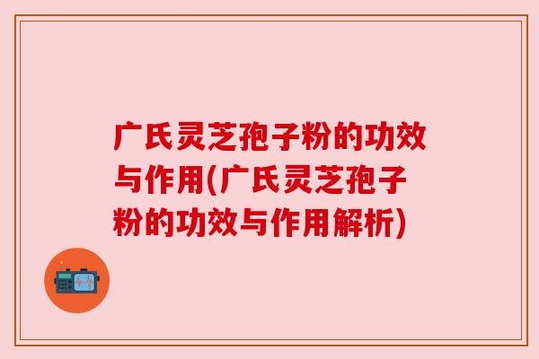 广氏灵芝孢子粉的功效与作用(广氏灵芝孢子粉的功效与作用解析)