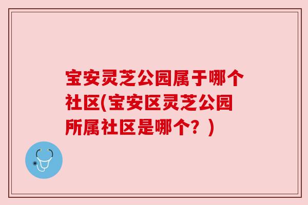 宝安灵芝公园属于哪个社区(宝安区灵芝公园所属社区是哪个?) 宝安灵芝公园属于哪个社区(宝安区灵芝公园所属社区是哪个?)