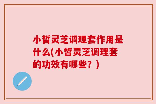小皙灵芝调理套作用是什么(小皙灵芝调理套的功效有哪些?) 小皙灵芝调理套作用是什么(小皙灵芝调理套的功效有哪些?)