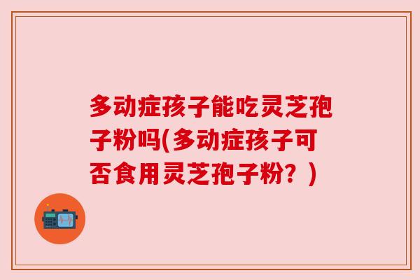 多动症孩子能吃灵芝孢子粉吗(多动症孩子可否食用灵芝孢子粉?) 多动症孩子能吃灵芝孢子粉吗(多动症孩子可否食用灵芝孢子粉?)