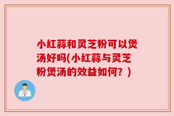 小红蒜和灵芝粉可以煲汤好吗(小红蒜与灵芝粉煲汤的效益如何？)