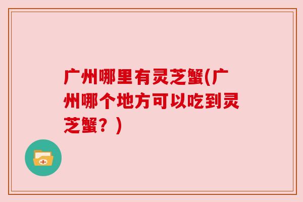 广州哪里有灵芝蟹(广州哪个地方可以吃到灵芝蟹？)