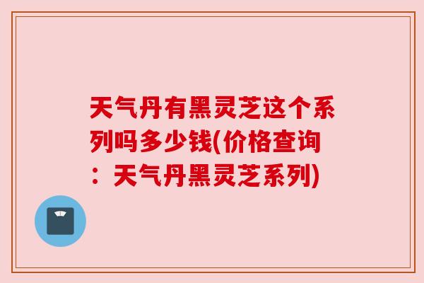 天气丹有黑灵芝这个系列吗多少钱(价格查询:天气丹黑灵芝系列) 天气丹有黑灵芝这个系列吗多少钱(价格查询:天气丹黑灵芝系列)