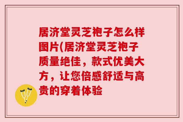 居济堂灵芝袍子怎么样图片(居济堂灵芝袍子质量绝佳,款式优美大方,让您倍感舒适与高贵的穿着体验 居济堂灵芝袍子怎么样图片(居济堂灵芝袍子质量绝佳,款式优美大方,让您倍感舒适与高贵的穿着体验