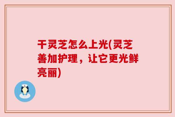 干灵芝怎么上光(灵芝善加护理，让它更光鲜亮丽)