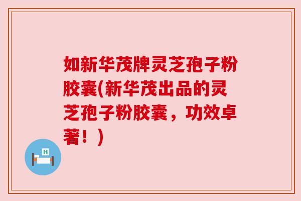 如新华茂牌灵芝孢子粉胶囊(新华茂出品的灵芝孢子粉胶囊，功效卓著！)