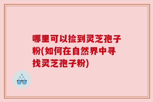 哪里可以捡到灵芝孢子粉(如何在自然界中寻找灵芝孢子粉) 哪里可以捡到灵芝孢子粉(如何在自然界中寻找灵芝孢子粉)