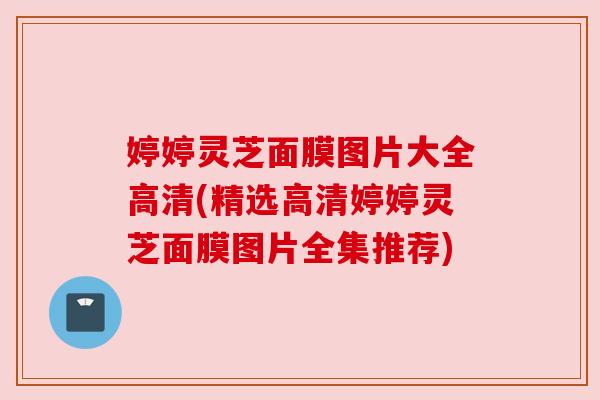 婷婷灵芝面膜图片大全高清(精选高清婷婷灵芝面膜图片全集推荐)