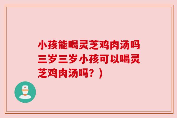 小孩能喝灵芝鸡肉汤吗三岁三岁小孩可以喝灵芝鸡肉汤吗?) 小孩能喝灵芝鸡肉汤吗三岁三岁小孩可以喝灵芝鸡肉汤吗?)