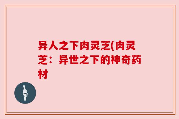 异人之下肉灵芝(肉灵芝:异世之下的神奇药材 异人之下肉灵芝(肉灵芝:异世之下的神奇药材