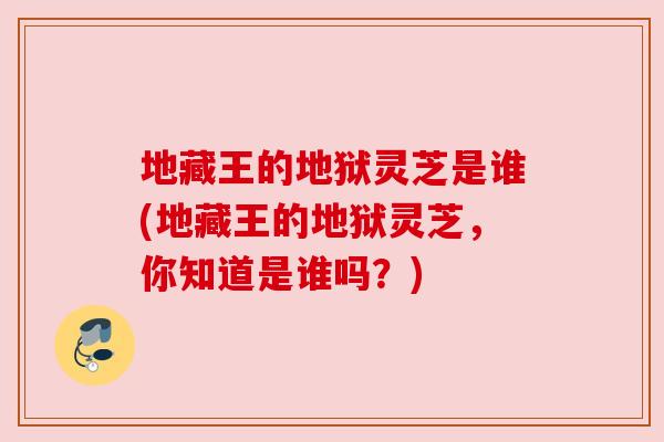 地藏王的地狱灵芝是谁(地藏王的地狱灵芝,你知道是谁吗?) 地藏王的地狱灵芝是谁(地藏王的地狱灵芝,你知道是谁吗?)