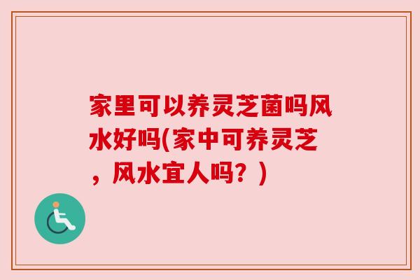 家里可以养灵芝菌吗风水好吗(家中可养灵芝,风水宜人吗?) 家里可以养灵芝菌吗风水好吗(家中可养灵芝,风水宜人吗?)