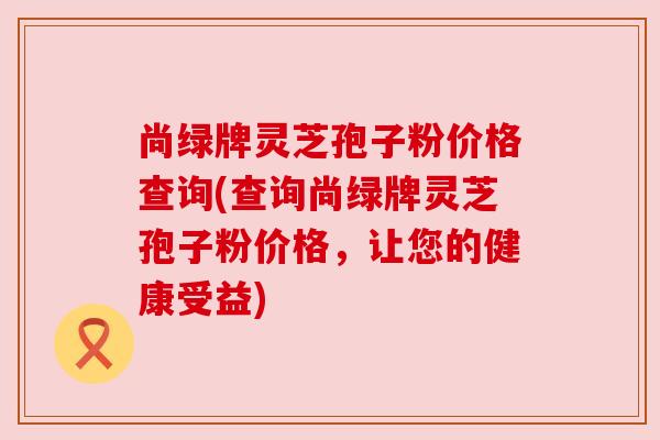 尚绿牌灵芝孢子粉价格查询(查询尚绿牌灵芝孢子粉价格,让您的健康受益) 尚绿牌灵芝孢子粉价格查询(查询尚绿牌灵芝孢子粉价格,让您的健康受益)