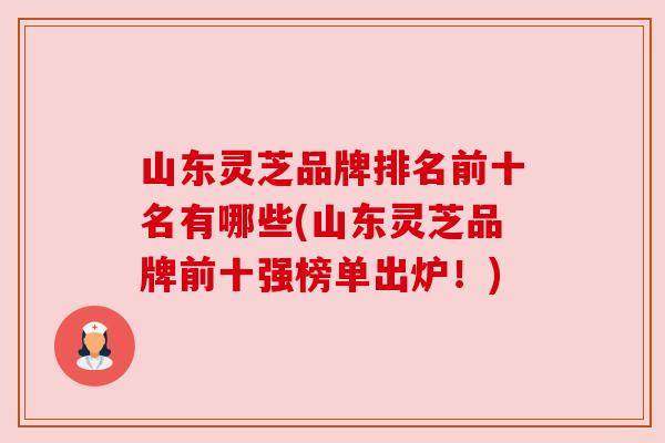 山东灵芝品牌排名前十名有哪些(山东灵芝品牌前十强榜单出炉！)