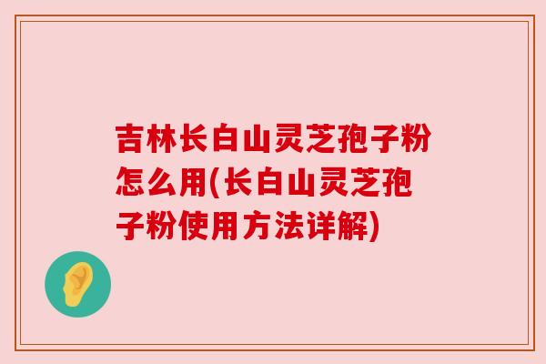 吉林长白山灵芝孢子粉怎么用(长白山灵芝孢子粉使用方法详解) 吉林长白山灵芝孢子粉怎么用(长白山灵芝孢子粉使用方法详解)