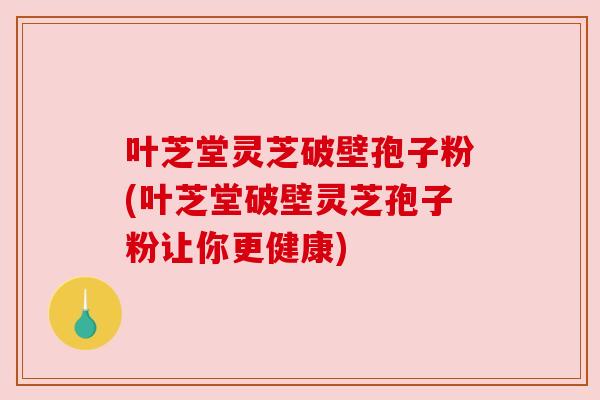 叶芝堂灵芝破壁孢子粉(叶芝堂破壁灵芝孢子粉让你更健康) 叶芝堂灵芝破壁孢子粉(叶芝堂破壁灵芝孢子粉让你更健康)
