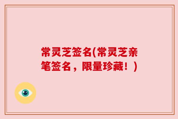 常灵芝签名(常灵芝亲笔签名,限量珍藏!) 常灵芝签名(常灵芝亲笔签名,限量珍藏!)