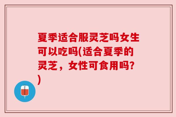 夏季适合服灵芝吗女生可以吃吗(适合夏季的灵芝，女性可食用吗？)
