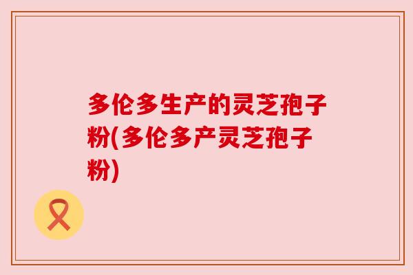 多伦多生产的灵芝孢子粉(多伦多产灵芝孢子粉) 多伦多生产的灵芝孢子粉(多伦多产灵芝孢子粉)
