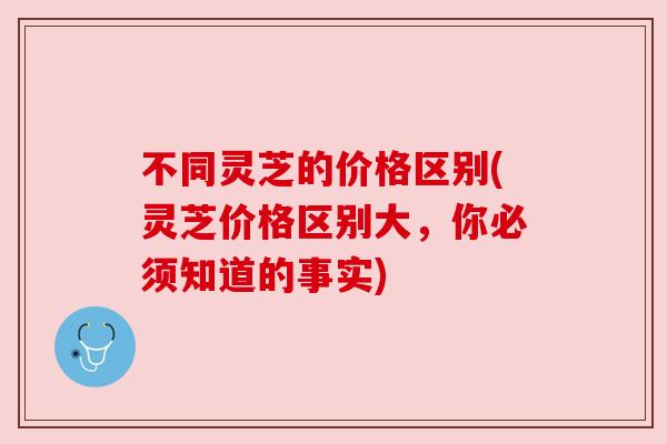 不同灵芝的价格区别(灵芝价格区别大,你必须知道的事实) 不同灵芝的价格区别(灵芝价格区别大,你必须知道的事实)