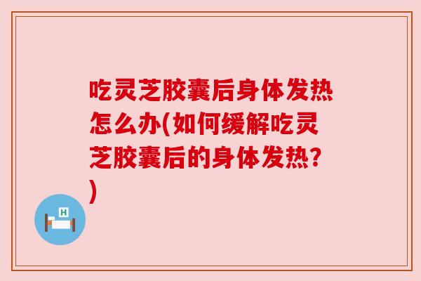 吃灵芝胶囊后身体发热怎么办(如何缓解吃灵芝胶囊后的身体发热?) 吃灵芝胶囊后身体发热怎么办(如何缓解吃灵芝胶囊后的身体发热?)