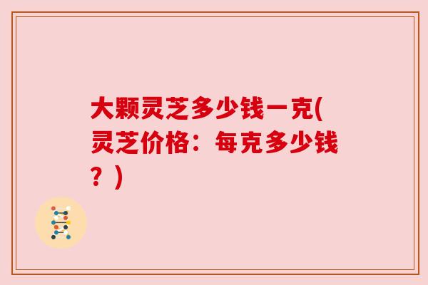 大颗灵芝多少钱一克(灵芝价格:每克多少钱?) 大颗灵芝多少钱一克(灵芝价格:每克多少钱?)