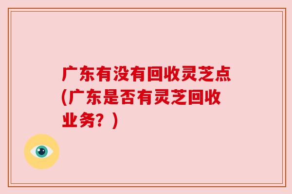 广东有没有回收灵芝点(广东是否有灵芝回收业务？)