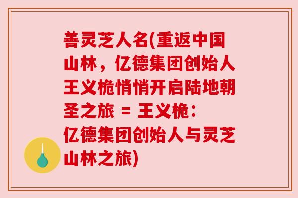 善灵芝人名(重返中国山林，亿德集团创始人王义桅悄悄开启陆地朝圣之旅 = 王义桅：亿德集团创始人与灵芝山林之旅)