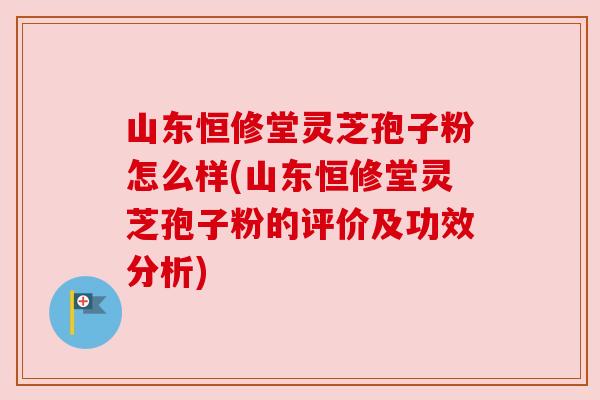 山东恒修堂灵芝孢子粉怎么样(山东恒修堂灵芝孢子粉的评价及功效分析) 山东恒修堂灵芝孢子粉怎么样(山东恒修堂灵芝孢子粉的评价及功效分析)