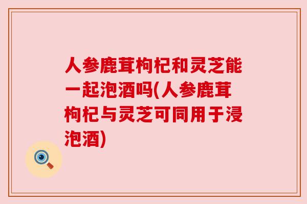 人参鹿茸枸杞和灵芝能一起泡酒吗(人参鹿茸枸杞与灵芝可同用于浸泡酒)